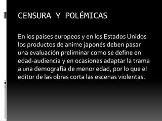 CENSURA Y POLÉMICAS 
En los países europeos y en los Estados Unidos 
los productos de anime japonés deben pasar 
una evaluación preliminar como se define en 
edad-audiencia y en ocasiones adaptar la trama 
a una demografía de menor edad, por lo que el 
editor de las obras corta las escenas violentas. 
 