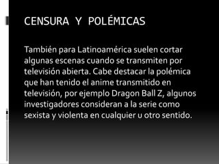 CENSURA Y POLÉMICAS 
También para Latinoamérica suelen cortar 
algunas escenas cuando se transmiten por 
televisión abierta. Cabe destacar la polémica 
que han tenido el anime transmitido en 
televisión, por ejemplo Dragon Ball Z, algunos 
investigadores consideran a la serie como 
sexista y violenta en cualquier u otro sentido. 
 