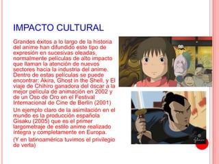 IMPACTO CULTURAL 
Grandes éxitos a lo largo de la historia 
del anime han difundido este tipo de 
expresión en sucesivas oleadas, 
normalmente películas de alto impacto 
que llaman la atención de nuevos 
sectores hacia la industria del anime. 
Dentro de estas películas se puede 
encontrar: Akira, Ghost in the Shell, y El 
viaje de Chihiro ganadora del óscar a la 
mejor película de animación en 2002 y 
de un Oso de Oro en el Festival 
Internacional de Cine de Berlín (2001) 
Un ejemplo claro de la asimilación en el 
mundo es la producción española 
Gisaku (2005) que es el primer 
largometraje de estilo anime realizado 
íntegra y completamente en Europa. 
(Y en latinoamérica tuvimos el privilegio 
de verla) 
 
