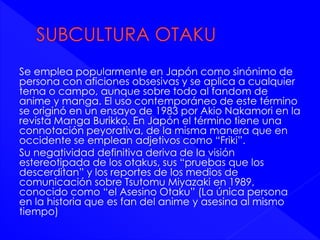 Se emplea popularmente en Japón como sinónimo de 
persona con aficiones obsesivas y se aplica a cualquier 
tema o campo, aunque sobre todo al fandom de 
anime y manga. El uso contemporáneo de este término 
se originó en un ensayo de 1983 por Akio Nakamori en la 
revista Manga Burikko. En Japón el término tiene una 
connotación peyorativa, de la misma manera que en 
occidente se emplean adjetivos como “Friki”. 
Su negatividad definitiva deriva de la visión 
estereotipada de los otakus, sus “pruebas que los 
descerditan” y los reportes de los medios de 
comunicación sobre Tsutomu Miyazaki en 1989, 
conocido como “el Asesino Otaku” (La única persona 
en la historia que es fan del anime y asesina al mismo 
tiempo) 
 
