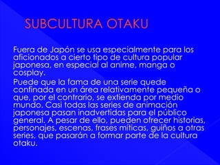 Fuera de Japón se usa especialmente para los 
aficionados a cierto tipo de cultura popular 
japonesa, en especial al anime, manga o 
cosplay. 
Puede que la fama de una serie quede 
confinada en un área relativamente pequeña o 
que, por el contrario, se extienda por medio 
mundo. Casi todas las series de animación 
japonesa pasan inadvertidas para el público 
general. A pesar de ello, pueden ofrecer historias, 
personajes, escenas, frases míticas, guiños a otras 
series, que pasarán a formar parte de la cultura 
otaku. 
 