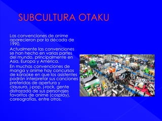 Las convenciones de anime 
aparecieron por la década de 
1990. 
Actualmente las convenciones 
se han hecho en varias partes 
del mundo, principalmente en 
Asia, Europa y América. 
En muchas convenciones de 
manga y anime hay concursos 
de karaoke en que los asistentes 
podrán interpretar sus canciones 
preferidas de apertura y 
clausura, j-pop, j-rock, gente 
disfrazada de sus personajes 
favoritos de anime (cosplay), 
coreografías, entre otros. 
 