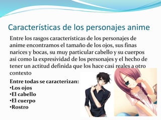 Características de los personajes anime 
Entre los rasgos características de los personajes de 
anime encontramos el tamaño de los ojos, sus finas 
narices y bocas, su muy particular cabello y su cuerpos 
así como la expresividad de los personajes y el hecho de 
tener un actitud definida que los hace casi reales a otro 
contexto 
Entre todas se caracterizan: 
•Los ojos 
•El cabello 
•El cuerpo 
•Rostro 
 