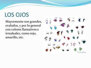 LOS OJOS 
Mayormente son grandes, 
ovalados, y por lo general 
con colores llamativos e 
irrealeales, como rojo, 
amarillo, etc. 
 