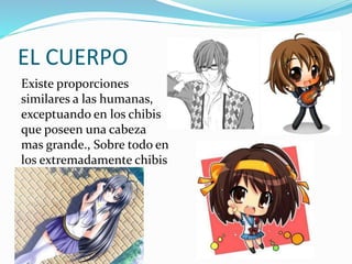 EL CUERPO 
Existe proporciones 
similares a las humanas, 
exceptuando en los chibis 
que poseen una cabeza 
mas grande., Sobre todo en 
los extremadamente chibis 
 