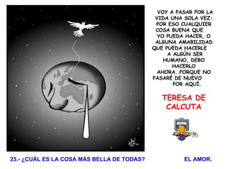   VOY A PASAR POR LA VIDA UNA SOLA VEZ: POR ESO CUALQUIER COSA BUENA QUE  YO PUEDA HACER, O ALGUNA AMABILIDAD QUE PUEDA HACERLE  A ALGÚN SER HUMANO, DEBO HACERLO AHORA..PORQUE NO PASARÉ DE NUEVO  POR AQUÍ. TERESA DE CALCUTA   23.- ¿CUÁL ES LA COSA MÁS BELLA DE TODAS?  EL AMOR. 