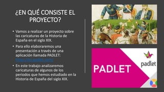 ¿EN QUÉ CONSISTE EL
PROYECTO?
• Vamos a realizar un proyecto sobre
las caricaturas de la Historia de
España en el siglo XIX.
• Para ello elaboraremos una
presentación a través de una
aplicación llamada PADLET:
https://es.padlet.com/
• En este trabajo analizaremos
caricaturas de algunos de los
periodos que hemos estudiado en la
Historia de España del siglo XIX.
 