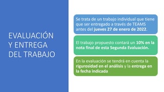 EVALUACIÓN
Y ENTREGA
DEL TRABAJO
Se trata de un trabajo individual que tiene
que ser entregado a través de TEAMS
antes del jueves 27 de enero de 2022.
El trabajo propuesto contará un 10% en la
nota final de esta Segunda Evaluación.
En la evaluación se tendrá en cuenta la
rigurosidad en el análisis y la entrega en
la fecha indicada
 