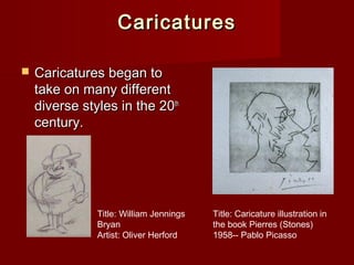 CCaarriiccaattuurreess 
 CCaarriiccaattuurreess bbeeggaann ttoo 
ttaakkee oonn mmaannyy ddiiffffeerreenntt 
ddiivveerrssee ssttyylleess iinn tthhee 2200tthh 
cceennttuurryy.. 
Title: Caricature illustration in 
the book Pierres (Stones) 
1958-- Pablo Picasso 
Title: William Jennings 
Bryan 
Artist: Oliver Herford 
 