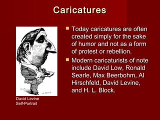 CCaarriiccaattuurreess 
 TTooddaayy ccaarriiccaattuurreess aarree oofftteenn 
ccrreeaatteedd ssiimmppllyy ffoorr tthhee ssaakkee 
ooff hhuummoorr aanndd nnoott aass aa ffoorrmm 
ooff pprrootteesstt oorr rreebbeelllliioonn.. 
 MMooddeerrnn ccaarriiccaattuurriissttss ooff nnoottee 
iinncclluuddee DDaavviidd LLooww,, RRoonnaalldd 
SSeeaarrllee,, MMaaxx BBeeeerrbboohhmm,, AAll 
HHiirrsscchhffeelldd,, DDaavviidd LLeevviinnee,, 
aanndd HH.. LL.. BBlloocckk.. 
David Levine 
Self-Portrait 
 