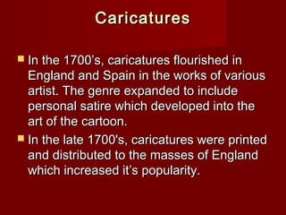 CCaarriiccaattuurreess 
 IInn tthhee 11770000’’ss,, ccaarriiccaattuurreess fflloouurriisshheedd iinn 
EEnnggllaanndd aanndd SSppaaiinn iinn tthhee wwoorrkkss ooff vvaarriioouuss 
aarrttiisstt.. TThhee ggeennrree eexxppaannddeedd ttoo iinncclluuddee 
ppeerrssoonnaall ssaattiirree wwhhiicchh ddeevveellooppeedd iinnttoo tthhee 
aarrtt ooff tthhee ccaarrttoooonn.. 
 IInn tthhee llaattee 11770000''ss,, ccaarriiccaattuurreess wweerree pprriinntteedd 
aanndd ddiissttrriibbuutteedd ttoo tthhee mmaasssseess ooff EEnnggllaanndd 
wwhhiicchh iinnccrreeaasseedd iitt’’ss ppooppuullaarriittyy.. 
 
