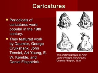 CCaarriiccaattuurreess 
 PPeerriiooddiiccaallss ooff 
ccaarriiccaattuurreess wweerree 
ppooppuullaarr iinn tthhee 1199tthh 
cceennttuurryy.. 
 TThheeyy ffeeaattuurreedd wwoorrkk 
bbyy DDaauummiieerr,, GGeeoorrggee 
CCrruuiikksshhaannkk,, JJoohhnn 
TTeennnniieell,, AArrtt YYoouunngg,, EE.. 
WW.. KKeemmbbllee,, aanndd 
DDaanniieell FFiittzzppaattrriicckk.. 
The Metamorphosis of King 
Louis-Philippe into a Pear), 
Charles Philipon, 1834 
 