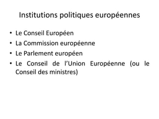 Institutions politiques européennes
• Le Conseil Européen
• La Commission européenne
• Le Parlement européen
• Le Conseil de l’Union Européenne (ou le
Conseil des ministres)