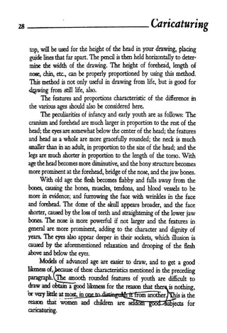28 - Caricaturing
top, will be used for the height of the head in your drawing, placing
guide lines that far apart. The pencil is then held horizontally to deter'
mine the width of the drawing. The height of forehead, length of
noee, chin, etc., can be properly proportioned by using this method.
This method is not only useful in drawing from life, but is good for
4jwing from still life, also.
The features and proportions characteristic of the difference in
the various ages should also be considered here.
The peculiarities of infancy and early youth are as follows: The
cranium and forehead are much larger in proportion to the rest of the
head; the eyes are somewhat below the center of the head; the features
and head as a whole are more gracefully rounded; the neck is much
smaller than in an adult, in proportion to the si2 of the head; and the
legs are much shorter in proportion to the length of the torso. With
age the head becomes more diminutive, and the bony structure becomes
more prominent at the forehead, bridge of the nose, and the jaw bones.
With old age the flesh becomes flabby and falls away from the
bones, causing the bones, muscles, tendons, and blood vessels to be
more in evidence; and furrowing the face with wrinkles in the face
and forehead. The dome of the skull appears broader, and the face
shorter, caused by the loss of teeth and straightening of the lower jaw
boxes. The nose is more powerful if not larger and the features in
general are more prominent, adding to the character and dignity of
years. The eyes also appear deeper in their sockets, which illusion is
caused by the aforementioned relaxation and drooping of the flesh
above and below the eyes.
Models of advanced age are easier to draw, and to get a good
likeness of, because of these characteristics mentioned in the preceding
paragrapLyTbe smooth rounded features of youth are difficult to
draw and obtain a good likeness for the reason that thero is
nothing,
br very little at most, in o^p fn
rtkhV^">fcj^^ is the
reason that women and children are sd3o)h4
g6od-^3^ects for
caricaturing.
 
