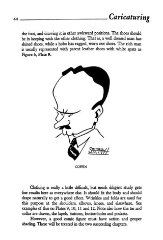 44 _ -
Caricaturing
the foot, and drawing it in other awkward positions. The shoes should
be in keeping with the other clothing. That is, a well dressed man has
shined shoes, while a hobo has ragged, worn out shoes. The rich man
is usually represented with patent leather shoes with white spats as
Figure 6, Plate 9.
CfllTOEtL //
V^V -TfT-
COFFIN
Qothing is really a little difficult, but much diligent study gets
fine results here as everywhere else. It should fit the body and should
drape naturally to get a good effect. Wrinkles and folds are used for
this purpose at the shoulders, elbows, knees, and elsewhere. See
examples of this on Plates 9, 10, 1 1 and 12. Note also how the tie and
collar are drawn, the lapels* buttons, button'holes and pockets.
However, a good comic figure must have action and proper
shading. These will be treated in the two succeeding chapters.
 
