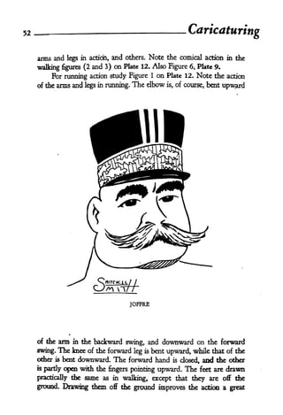 52 Caricaturing
arms and legs in action, and others. Note the comical action in the
walking figures (2 and 3) on Plate 12. Also Figure 6, Plate 9.
For running action study Figure 1 on Plate 12. Note the action
of the arms and legs in running. The elbow is, of course, bent upward
JOFFRE
of the arm in the backward swing, and downward on the forward
swing. The knee of the forward leg is bent upward, while that of the
other is bent downward. The forward hand is dosed, and the other
is partly open with the fingers pointing upward. The feet are drawn
practically the same as in walking, except that they are off the
ground. Drawing them off the ground improves the action a great
 