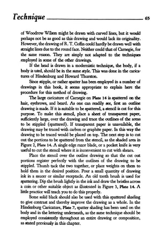 Technique 65
of Woodrow Wilson might be drawn with curved lines, but it would
perhaps not be as good as this drawing and would lack its originality.
However, the drawing of R. T. Coffin could hardly be drawn well with
straight lines due to the round face. Neither could that of Carnegie, for
the same reason. They are simply not adapted to the techniques
.employed in some of the other drawings.
If the head is drawn in a modernistic technique, the body, if a
body is u&d, should be in the same style. This was done in the carica-
tures of Hindenburg and Howard Thurston.
Since stipple, or rather spatter has been employed in a number of
drawings in this book, it seems appropriate to explain here the
procedure for this method of drawing.
The large caricature of Carnegie on Plate 14 is spattered on the
hair, eyebrows, and beard. As one can readily see, first an outline
drawing is made. If it is suitable to be spattered, a stencil is cut for this
purpose. To make this stencfl, place a sheet of transparent paper,
sufficiently large, over the drawing and trace the outlines of the areas
to be stippled (spattered)* If transparent paper is unavailable, the
drawing may be traced with carbon or graphite paper. In this way the
drawing to be traced would be placed on top. The next step is to cut
out the portions to be spattered from the stencil, as the shaded area in
Figure 2, Plate 14. A single edge razor blade, or a pocket knife is very
useful to cut the stencil where it is inconvenient to cut with shears.
Place the stencil over the outline drawing so that the cut out
portions register perfectly with the outlines of the drawing to be
stippled. Thumb teck the two together, or place weights on them to
hold them in the desired position. Pour a small quantity of drawing
ink in a saucer or similar receptacle. An old tooth brush is used for
spattering. Dip the brush lightly in the ink and draw the brisdes across
a coin or other suitable object as illustrated in Figure 3, Plate 14* A
litde practice will teach you to do this properly.
Some solid black should also be used with this spattered shading
to give contrast and thereby improve the drawing as a whole. In the
Hindenburg Caricature, Pkte 7, spatter shading has been used on the
body and in tie lettering underneath, as the same technique should be
employed consistently throughout an entire drawing or composition,
as stated previously in this chapter.
 
