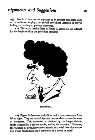 ssignments and Suggestions 87
edge. Free hand lines are not supposed to be straight hard lines* such
as the draftsman employs; but should have slight variation to convey
feeling, and variety to prevent monotony.
(3) The wavy vertical lines in Figure C should be less difficult
for the beginner than the preceding exercises.
MARTINELLI
(4) Figure D illustrates shaky lines which have movement from
left to right. They are termed dynamic because they convey the sense
of movement. This movement is obtained by the longer oblique
stroke opposed by a shorter stroke, and by the variation. However,
the variation or irregularity serves mostly as a relief from the monotx
ony which results from exact repetition of a stroke or motif.
 