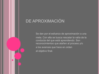 DE APROXIMACIÓN
Se dan por el esfuerzo de aproximación a una

meta. Con ella se busca rescatar la valía de la
conducta del que está aprendiendo. Son
reconocimientos que atañen al proceso y/o
a los avances que hace en orden
al objetivo final.

 