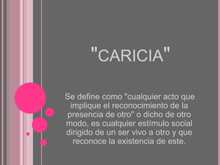 "CARICIA"
Se define como "cualquier acto que
implique el reconocimiento de la
presencia de otro" o dicho de otro
modo, es cualquier estímulo social
dirigido de un ser vivo a otro y que
reconoce la existencia de este.

 