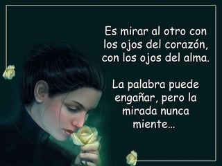 Es mirar al otro con los ojos del corazón, con los ojos del alma. La palabra puede engañar, pero la mirada nunca miente…  