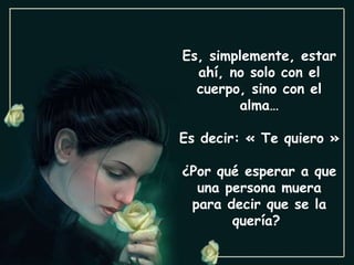 Es, simplemente, estar ahí, no solo con el cuerpo, sino con el alma… Es decir: « Te quiero » ¿Por qué esperar a que una persona muera para decir que se la quería?  
