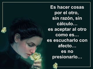 Es hacer cosas por el otro,  sin razón, sin cálculo… es aceptar al otro como es… es escucharlo con afecto… es no presionarlo… 