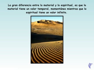 La gran diferencia entre lo material y lo espiritual, es que lo material tiene un valor temporal, momentáneo mientras que lo espiritual tiene un valor infinito.   