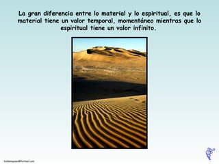 La gran diferencia entre lo material y lo espiritual, es que lo material tiene un valor temporal, momentáneo mientras que lo espiritual tiene un valor infinito.   