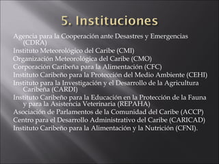 Agencia para la Cooperación ante Desastres y Emergencias
   (CDRA)
Instituto Meteorológico del Caribe (CMI)
Organización Meteorológica del Caribe (CMO)
Corporación Caribeña para la Alimentación (CFC)
Instituto Caribeño para la Protección del Medio Ambiente (CEHI)
Instituto para la Investigación y el Desarrollo de la Agricultura
   Caribeña (CARDI)
Instituto Caribeño para la Educación en la Protección de la Fauna
   y para la Asistencia Veterinaria (REPAHA)
Asociación de Parlamentos de la Comunidad del Caribe (ACCP)
Centro para el Desarrollo Administrativo del Caribe (CARICAD)
Instituto Caribeño para la Alimentación y la Nutrición (CFNI).
 