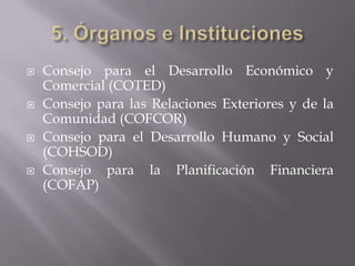    Consejo para el Desarrollo Económico y
    Comercial (COTED)
   Consejo para las Relaciones Exteriores y de la
    Comunidad (COFCOR)
   Consejo para el Desarrollo Humano y Social
    (COHSOD)
   Consejo para la Planificación Financiera
    (COFAP)
 