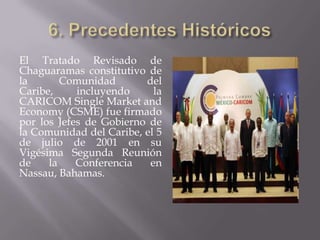 El Tratado Revisado de
Chaguaramas constitutivo de
la       Comunidad       del
Caribe,     incluyendo     la
CARICOM Single Market and
Economy (CSME) fue firmado
por los Jefes de Gobierno de
la Comunidad del Caribe, el 5
de julio de 2001 en su
Vigésima Segunda Reunión
de    la    Conferencia   en
Nassau, Bahamas.
 