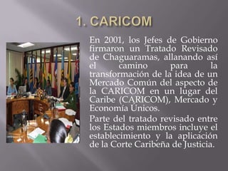 En 2001, los Jefes de Gobierno
firmaron un Tratado Revisado
de Chaguaramas, allanando así
el      camino      para        la
transformación de la idea de un
Mercado Común del aspecto de
la CARICOM en un lugar del
Caribe (CARICOM), Mercado y
Economía Únicos.
Parte del tratado revisado entre
los Estados miembros incluye el
establecimiento y la aplicación
de la Corte Caribeña de Justicia.
 