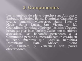 Los miembros de pleno derecho son: Antigua y
Barbuda, Barbados, Belice, Dominica, Granada, G
uyana, Jamaica, Montserrat, Saint Kitts y
Nevis, Santa Lucía, San Vicente y las
Granadinas, Trinidad y Tobago (las Islas Vírgenes
británicas y las Islas Turks y Caicos son miembros
asociados). Las Bahamas pertenecen a la
Comunidad pero no al mercado común creado en
su seno, mientras que Angulla, República
Dominicana,          Hatí.      México,      Puerto
Rico, Surinam, y Venezuela son países
observadores.
 