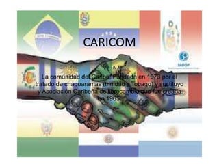 CARICOM
La comunidad del Caribe, Fundada en 1973 por el
tratado de chaguaramas (trinidad y Tobago) y sustituyo
y Asociación Caribeña de librecambio que fue creada
en 1965.
 