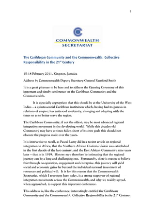 1




The Caribbean Community and the Commonwealth: Collective
Responsibility in the 21st Century


15-18 February 2011, Kingston, Jamaica

Address by Commonwealth Deputy Secretary-General Ransford Smith

It is a great pleasure to be here and to address the Opening Ceremony of this
important and timely conference on the Caribbean Community and the
Commonwealth.

        It is especially appropriate that this should be at the University of the West
Indies – a quintessential Caribbean institution which, having had its genesis in
relations of empire, has embraced modernity, changing and adapting with the
times so as to better serve the region.

The Caribbean Community, if not the oldest, may be most advanced regional
integration movement in the developing world. While this decades old
Community may have at times fallen short of its own goals this should not
obscure the progress made over the years.

It is instructive to recall, as Pascal Lamy did in a recent article on regional
integration in Africa, that the Southern African Customs Union was established
in the first decade of the last century, and the East African Community nine years
later – that is in 1919. History may therefore be intimating that the regional
journey can be a long and challenging one. Fortunately, there is reason to believe
that through co-operation, engagement and enterprise, this journey will yield
social and economic gains far beyond the individual national investment of
resources and political will. It is for this reason that the Commonwealth
Secretariat, which I represent here today, is a strong supporter of regional
integration movements across the Commonwealth, and why we readily agreed,
when approached, to support this important conference.

This address is, like the conference, interestingly entitled the Caribbean
Community and the Commonwealth: Collective Responsibility in the 21st Century.
 