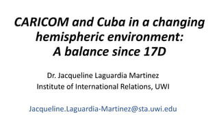 CARICOM and Cuba in a changing
hemispheric environment:
A balance since 17D
Dr. Jacqueline Laguardia Martinez
Institute of International Relations, UWI
Jacqueline.Laguardia-Martinez@sta.uwi.edu
 
