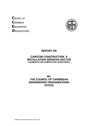 COUNCIL OF
CARIBBEAN
ENGINEERING
ORGANISATIONS




                                               REPORT ON

                         CARICOM CONSTRUCTION &
                      INSTALLATION SERVICES SECTOR
                        ELEMENTS FOR COMPETITIVE STRATEGIES




                                     BY
                          THE COUNCIL OF CARIBBEAN
                         ENGINEERING ORGANISATIONS
                                   (CCEO)




 Caribbean Construction Industry Study, 2002
 