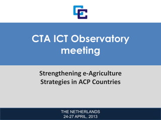 THE NETHERLANDS
24-27 APRIL, 2013
CTA ICT Observatory
meeting
Strengthening e-Agriculture
Strategies in ACP Countries
 