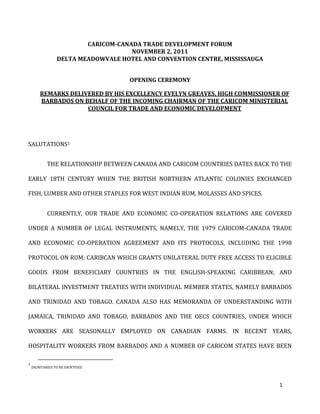 CARICOM-CANADA TRADE DEVELOPMENT FORUM
                                     NOVEMBER 2, 2011
                 DELTA MEADOWVALE HOTEL AND CONVENTION CENTRE, MISSISSAUGA


                                     OPENING CEREMONY

        REMARKS DELIVERED BY HIS EXCELLENCY EVELYN GREAVES, HIGH COMMISSIONER OF
        BARBADOS ON BEHALF OF THE INCOMING CHAIRMAN OF THE CARICOM MINISTERIAL
                     COUNCIL FOR TRADE AND ECONOMIC DEVELOPMENT




SALUTATIONS1


            THE RELATIONSHIP BETWEEN CANADA AND CARICOM COUNTRIES DATES BACK TO THE

EARLY 18TH CENTURY WHEN THE BRITISH NORTHERN ATLANTIC COLONIES EXCHANGED

FISH, LUMBER AND OTHER STAPLES FOR WEST INDIAN RUM, MOLASSES AND SPICES.


            CURRENTLY, OUR TRADE AND ECONOMIC CO-OPERATION RELATIONS ARE COVERED

UNDER A NUMBER OF LEGAL INSTRUMENTS, NAMELY, THE 1979 CARICOM-CANADA TRADE

AND ECONOMIC CO-OPERATION AGREEMENT AND ITS PROTOCOLS, INCLUDING THE 1998

PROTOCOL ON RUM; CARIBCAN WHICH GRANTS UNILATERAL DUTY FREE ACCESS TO ELIGIBLE

GOODS FROM BENEFICIARY COUNTRIES IN THE ENGLISH-SPEAKING CARIBBEAN; AND

BILATERAL INVESTMENT TREATIES WITH INDIVIDUAL MEMBER STATES, NAMELY BARBADOS

AND TRINIDAD AND TOBAGO. CANADA ALSO HAS MEMORANDA OF UNDERSTANDING WITH

JAMAICA, TRINIDAD AND TOBAGO, BARBADOS AND THE OECS COUNTRIES, UNDER WHICH

WORKERS ARE SEASONALLY EMPLOYED ON CANADIAN FARMS. IN RECENT YEARS,

HOSPITALITY WORKERS FROM BARBADOS AND A NUMBER OF CARICOM STATES HAVE BEEN

1
    DIGNITARIES TO BE IDENTFIED.



                                                                               1
 