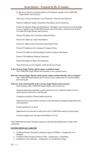 intensified activities in areas such as health, education, ransportation, telecommunications. How does CARICOM work? The meetings of the Heads of Government and of the ministerial Councils, also known as institutions, represent the main means of achieving consensus on regional issues and policies. The Conference of Heads of Government is the highest decision-making forum and the final authority of the Community. It is made up of the Heads of Government of the Member States. Because of the increasing number of issues to be decided and implemented, a subset of the Conference, called the Bureau, was instituted in 1992. The Bureau meets as necessary and reports to the Conference. The Community Council of Ministers is the second highest organ of CARICOM, and consists of Ministers responsible for Community Affairs and any other Minister designated by Member States in their absolute discretion. The Community Council has primary responsibility for the development of Community strategic planning and co-ordination in the areas of economic integration, functional co-operation and external relations. The Community Council also has the responsibility for establishing a system of regional/ national consultations in order to ensure the effectiveness of the decision-making and implementation processes in the Community. The following Ministerial Councils were also established to streamline the functioning of the Community and increase the smooth functioning of the different sectors: The Council for Trade and Economic Development (COTED), which has been charged with the responsibility for the promotion of trade and economic development of the Community; The Council for Foreign and Community Relations (COFCOR), which has been charged with responsibility for determining relations between the Community, and international organisations and Third States; The Council for Finance and Planning (COFAP), which has been charged with primary responsibility for economic policy coordination and financial and monetary integration of Member States. The Council for Human and Social Development (COHSOD), which is responsible for human and social development in the Community especially in the areas of health, education, labour and industrial relations, youth, women, and sports. The following Subsidiary Bodies have also been established: (a) the Legal Affairs Committee composed of Ministers responsible for Legal Affairs and/or Attorneys-General of Member States; (b) the Committee of Central Bank Governors consisting of the Governors and Heads of Central Banks of Member States or their nominees; (c) the Budget Committee consisting of senior officials of Member States. What is a CARICOM Single Market? It is an arrangement which allows CARICOM goods, services, people and capital to move throughout the Caribbean Community without tariffs and without restrictions to achieve a single large economic space, and to provide for a common Economic and Trade Policy. What is a CARICOM Single Economy? A CARICOM Single Economy is an arrangement which further harmonises economic, monetary and fiscal policies and measures across all Member States of the Caribbean Community to underpin the sustainable development of the Region. This would mean the coordination of foreign exchange and interest rate policies, the harmonisation of tax regimes and of laws and the convergence of economic performance among other measures Why the Single Market? There is more economic and political strength from a grouping of 15 countries as against the strength of a single country. The small states of the Caribbean face better prospects within the CARICOM grouping than they do if they face mega-blocs and superpowers across the negotiating tables individually. The Single Market and economy creates more opportunities for employment, investment, production and trade for the inhabitants of the Caribbean Community. Trade liberalisation is the movement towards the removal of trade barriers among the members of World Trade Organisation (WTO).