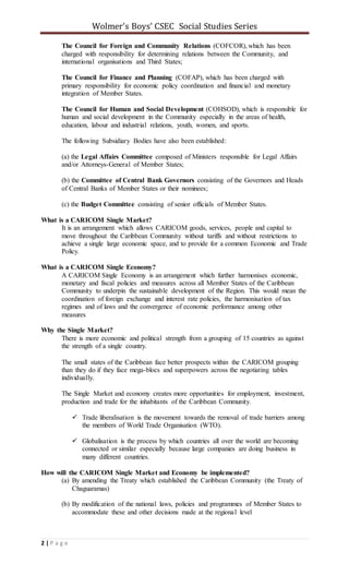 Wolmer’s Boys’ CSEC Social Studies Series
2 | P a g e
The Council for Foreign and Community Relations (COFCOR), which has been
charged with responsibility for determining relations between the Community, and
international organisations and Third States;
The Council for Finance and Planning (COFAP), which has been charged with
primary responsibility for economic policy coordination and financial and monetary
integration of Member States.
The Council for Human and Social Development (COHSOD), which is responsible for
human and social development in the Community especially in the areas of health,
education, labour and industrial relations, youth, women, and sports.
The following Subsidiary Bodies have also been established:
(a) the Legal Affairs Committee composed of Ministers responsible for Legal Affairs
and/or Attorneys-General of Member States;
(b) the Committee of Central Bank Governors consisting of the Governors and Heads
of Central Banks of Member States or their nominees;
(c) the Budget Committee consisting of senior officials of Member States.
What is a CARICOM Single Market?
It is an arrangement which allows CARICOM goods, services, people and capital to
move throughout the Caribbean Community without tariffs and without restrictions to
achieve a single large economic space, and to provide for a common Economic and Trade
Policy.
What is a CARICOM Single Economy?
A CARICOM Single Economy is an arrangement which further harmonises economic,
monetary and fiscal policies and measures across all Member States of the Caribbean
Community to underpin the sustainable development of the Region. This would mean the
coordination of foreign exchange and interest rate policies, the harmonisation of tax
regimes and of laws and the convergence of economic performance among other
measures
Why the Single Market?
There is more economic and political strength from a grouping of 15 countries as against
the strength of a single country.
The small states of the Caribbean face better prospects within the CARICOM grouping
than they do if they face mega-blocs and superpowers across the negotiating tables
individually.
The Single Market and economy creates more opportunities for employment, investment,
production and trade for the inhabitants of the Caribbean Community.
 Trade liberalisation is the movement towards the removal of trade barriers among
the members of World Trade Organisation (WTO).
 Globalisation is the process by which countries all over the world are becoming
connected or similar especially because large companies are doing business in
many different countries.
How will the CARICOM Single Market and Economy be implemented?
(a) By amending the Treaty which established the Caribbean Community (the Treaty of
Chaguaramas)
(b) By modification of the national laws, policies and programmes of Member States to
accommodate these and other decisions made at the regional level
 