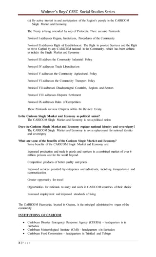 Wolmer’s Boys’ CSEC Social Studies Series
3 | P a g e
(c) By active interest in and participation of the Region’s people in the CARICOM
Single Market and Economy.
The Treaty is being amended by way of Protocols. There are nine Protocols:
Protocol I addresses Organs, Institutions, Procedures of the Community
Protocol II addresses Right of Establishment. The Right to provide Services and the Right
to move Capital by any CARICOM national in the Community, which has been defined
to include the Single Market and Economy
Protocol III address the Community Industrial Policy
Protocol IV addresses Trade Liberalisation
Protocol V addresses the Community Agricultural Policy
Protocol VI addresses the Community Transport Policy
Protocol VII addresses Disadvantaged Countries, Regions and Sectors
Protocol VIII addresses Disputes Settlement
Protocol IX addresses Rules of Competition
These Protocols are now Chapters within the Revised Treaty.
Is the Caricom Single Market and Economy as political union?
The CARICOM Single Market and Economy is not a political union
Does the Caricom Single Market and Economy replace national identity and sovereignty?
The CARICOM Single Market and Economy is not a replacement for national identity
and sovereignty
What are some of the benefits of the Caricom Single Market and Economy?
Some benefits of the CARICOM Single Market and Economy are:
Increased production and trade in goods and services in a combined market of over 6
million persons and for the world beyond.
Competitive products of better quality and prices
Improved services provided by enterprises and individuals, including transportation and
communication
Greater opportunity for travel
Opportunities for nationals to study and work in CARICOM countries of their choice
Increased employment and improved standards of living
The CARICOM Secretariat, located in Guyana, is the principal administrative organ of the
community.
INSTITUTIONS OF CARICOM
 Caribbean Disaster Emergency Response Agency (CDERA) – headquarters is in
Barbados
 Caribbean Meteorological Institute (CMI) – headquarters s in Barbados
 Caribbean Food Corporation – headquarters in Trinidad and Tobago
 