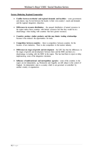 Wolmer’s Boys’ CSEC Social Studies Series
5 | P a g e
Factors Hindering Regional Cooperation
 Conflict between territorial and regional demands and loyalities – some governments
and citizens may be torn between the loyalty to their own country’s needs and demands
and the regional integration objectives.
 Differences in resource distribution – the unequal distribution of natural resources in
the region makes those countries with limited resources feel that they would be at a
disadvantage when trading with countries that have greater resources.
 Countries produce similar products and this may hinder trading relationships
because it has reduced the opportunities for trade.
 Competition between countries – there is competition between countries for the
location of new industries. There is also competition in the tourism industry.
 Differences in stages of growth and development – the LDC fear that the differences in
the stages of growth and development between them and the MDC put them at a
disadvantage in trading with the MDC in the region. This has lead them to reject or delay
implementing some of the integration decisions.
 Influence of multi-national and metropolitan agencies – some of the countries in the
region are not independent, eg. Montserrat and Anguilla are still subject to the control of
England. An independent state is a country which is not governed or controlled by
another country or organization.
 