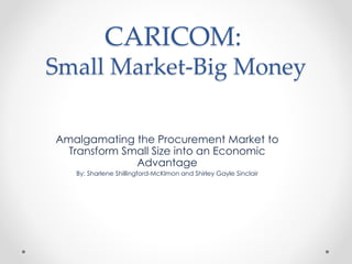 CARICOM:
Small Market-Big Money
Amalgamating the Procurement Market to
Transform Small Size into an Economic
Advantage
By: Sharlene Shillingford-McKlmon and Shirley Gayle Sinclair
 