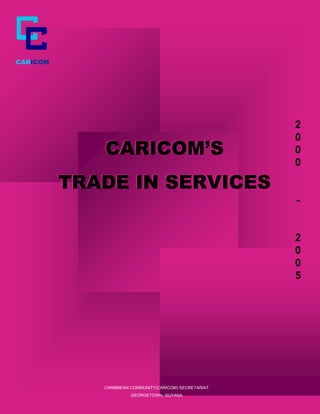 CARICOM




                                                        2
                                                        2
                                                        0
                                                        0
             CARICOM’S                                  0
                                                        0
                                                        0
                                                        0

          TRADE IN SERVICES
                                                        -
                                                        -


                                                        2
                                                        2
                                                        0
                                                        0
                                                        0
                                                        0
                                                        5
                                                        5




             CARIBBEAN COMMUNITY(CARICOM) SECRETARIAT
                       GEORGETOWN, GUYANA
 