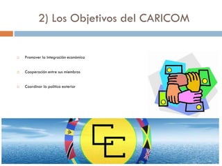 2) Los Objetivos del CARICOM
 Promover la integración económica
 Cooperación entre sus miembros
 Coordinar la política exterior
 