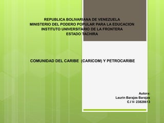REPUBLICA BOLIVARIANA DE VENEZUELA
MINISTERIO DEL PODERO POPULAR PARA LA EDUCACION
INSTITUTO UNIVERSITARIO DE LA FRONTERA
ESTADO TACHIRA
COMUNIDAD DEL CARIBE (CARICOM) Y PETROCARIBE
Autora:
Laurin Barajas Barajas
C.I V- 23828613
 