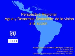 Perspectiva Regional
Agua y Desarrollo Sostenible: de la visión
a la acción
Conferencia Anual 2015 de ONU-Agua en Zaragoza
15-17 de enero 2015
Caridad Canales Dávila
Comisión Económica para América Latina y el Caribe
 
