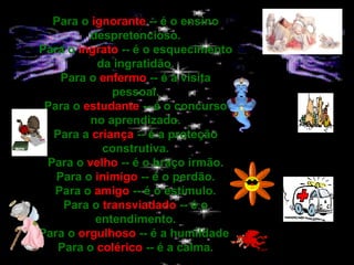 Para o  ignorante  -- é o ensino despretencioso. Para o  ingrato  -- é o esquecimento da ingratidão. Para o  enfermo  -- é a visita pessoal. Para o  estudante  -- é o concurso no aprendizado. Para a  criança  -- é a proteção construtiva. Para o  velho  -- é o braço irmão. Para o  inimigo  -- é o perdão. Para o  amigo  -- é o estímulo. Para o  transviadado  -- é o entendimento. Para o  orgulhoso  -- é a humildade. Para o  colérico  -- é a calma. 